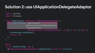 Solution 2: use UIApplicationDelegateAdaptor
import SwiftUI
import Firebase
class AppDelegate: NSObject, UIApplicationDelegate {
func application(_ application: UIApplication,
didFinishLaunchingWithOptions
launchOptions:
[UIApplication.LaunchOptionsKey : Any]? = nil) !" Bool {
FirebaseApp.configure()
return true
}
}
@main
struct BookShelfApp: App {
@UIApplicationDelegateAdaptor(AppDelegate.self) var delegate
 