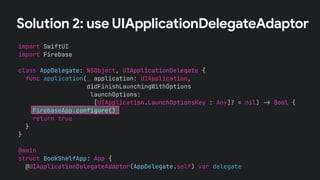 Solution 2: use UIApplicationDelegateAdaptor
import SwiftUI
import Firebase
class AppDelegate: NSObject, UIApplicationDelegate {
func application(_ application: UIApplication,
didFinishLaunchingWithOptions
launchOptions:
[UIApplication.LaunchOptionsKey : Any]? = nil) !" Bool {
FirebaseApp.configure()
return true
}
}
@main
struct BookShelfApp: App {
@UIApplicationDelegateAdaptor(AppDelegate.self) var delegate
 