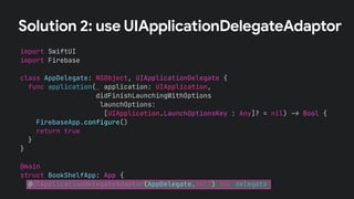 Solution 2: use UIApplicationDelegateAdaptor
import SwiftUI
import Firebase
class AppDelegate: NSObject, UIApplicationDelegate {
func application(_ application: UIApplication,
didFinishLaunchingWithOptions
launchOptions:
[UIApplication.LaunchOptionsKey : Any]? = nil) !" Bool {
FirebaseApp.configure()
return true
}
}
@main
struct BookShelfApp: App {
@UIApplicationDelegateAdaptor(AppDelegate.self) var delegate
 