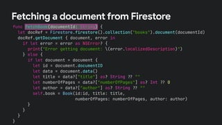 func fetchBook(documentId: String) {
let docRef = Firestore.firestore().collection("books").document(documentId)
docRef.getDocument { document, error in
if let error = error as NSError? {
print("Error getting document: (error.localizedDescription)")
} else {
if let document = document {
let id = document.documentID
let data = document.data()
let title = data?["title"] as? String !# ""
let numberOfPages = data?["numberOfPages"] as? Int !# 0
let author = data?["author"] as? String !# ""
self.book = Book(id:id, title: title,
numberOfPages: numberOfPages, author: author)
}
}
}
}
Fetching a document from Firestore
 