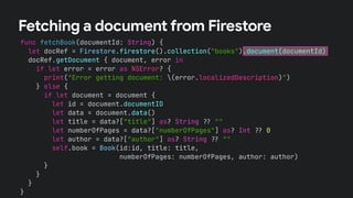 func fetchBook(documentId: String) {
let docRef = Firestore.firestore().collection("books").document(documentId)
docRef.getDocument { document, error in
if let error = error as NSError? {
print("Error getting document: (error.localizedDescription)")
} else {
if let document = document {
let id = document.documentID
let data = document.data()
let title = data?["title"] as? String !# ""
let numberOfPages = data?["numberOfPages"] as? Int !# 0
let author = data?["author"] as? String !# ""
self.book = Book(id:id, title: title,
numberOfPages: numberOfPages, author: author)
}
}
}
}
Fetching a document from Firestore
 