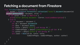 func fetchBook(documentId: String) {
let docRef = Firestore.firestore().collection("books").document(documentId)
docRef.getDocument { document, error in
if let error = error as NSError? {
print("Error getting document: (error.localizedDescription)")
} else {
if let document = document {
let id = document.documentID
let data = document.data()
let title = data?["title"] as? String !# ""
let numberOfPages = data?["numberOfPages"] as? Int !# 0
let author = data?["author"] as? String !# ""
self.book = Book(id:id, title: title,
numberOfPages: numberOfPages, author: author)
}
}
}
}
Fetching a document from Firestore
 