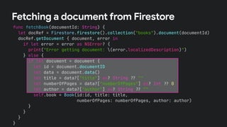 func fetchBook(documentId: String) {
let docRef = Firestore.firestore().collection("books").document(documentId)
docRef.getDocument { document, error in
if let error = error as NSError? {
print("Error getting document: (error.localizedDescription)")
} else {
if let document = document {
let id = document.documentID
let data = document.data()
let title = data?["title"] as? String !# ""
let numberOfPages = data?["numberOfPages"] as? Int !# 0
let author = data?["author"] as? String !# ""
self.book = Book(id:id, title: title,
numberOfPages: numberOfPages, author: author)
}
}
}
}
Fetching a document from Firestore
 