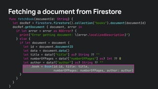 func fetchBook(documentId: String) {
let docRef = Firestore.firestore().collection("books").document(documentId)
docRef.getDocument { document, error in
if let error = error as NSError? {
print("Error getting document: (error.localizedDescription)")
} else {
if let document = document {
let id = document.documentID
let data = document.data()
let title = data?["title"] as? String !# ""
let numberOfPages = data?["numberOfPages"] as? Int !# 0
let author = data?["author"] as? String !# ""
self.book = Book(id:id, title: title,
numberOfPages: numberOfPages, author: author)
}
}
}
}
Fetching a document from Firestore
 