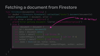 func fetchBook(documentId: String) {
let docRef = Firestore.firestore().collection("books").document(documentId)
docRef.getDocument { document, error in
if let error = error as NSError? {
print("Error getting document: (error.localizedDescription)")
} else {
if let document = document {
let id = document.documentID
let data = document.data()
let title = data?["title"] as? String !# ""
let numberOfPages = data?["numberOfPages"] as? Int !# 0
let author = data?["author"] as? String !# ""
self.book = Book(id:id, title: title,
numberOfPages: numberOfPages, author: author)
}
}
}
}
Fetching a document from Firestore
Can we do better?
 