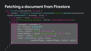 func fetchBook(documentId: String) {
let docRef = Firestore.firestore().collection("books").document(documentId)
docRef.getDocument { document, error in
if let error = error as NSError? {
print("Error getting document: (error.localizedDescription)")
} else {
if let document = document {
let id = document.documentID
let data = document.data()
let title = data?["title"] as? String !# ""
let numberOfPages = data?["numberOfPages"] as? Int !# 0
let author = data?["author"] as? String !# ""
self.book = Book(id:id, title: title,
numberOfPages: numberOfPages, author: author)
}
}
}
}
Fetching a document from Firestore
 