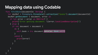 func fetchBook(documentId: String) {
let docRef = Firestore.firestore().collection("books").document(documentId)
docRef.getDocument { document, error in
if let error = error as NSError? {
print("Error getting document: (error.localizedDescription)")
} else {
if let document = document {
let id = document.documentID
let data = document.data()
let title = data?["title"] as? String !# ""
let numberOfPages = data?["numberOfPages"] as? Int !# 0
let author = data?["author"] as? String !# ""
self.book = Book(id:id, title: title,
numberOfPages: numberOfPages, author: author)
}
}
}
}
Mapping data using Codable
if let document = document {
do {
self.book = try document.data(as: Book.self)
}
catch {
print(error)
}
}
 