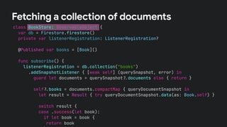 class BookStore: ObservableObject {
var db = Firestore.firestore()
private var listenerRegistration: ListenerRegistration?
@Published var books = [Book]()
func subscribe() {
listenerRegistration = db.collection("books")
.addSnapshotListener { [weak self] (querySnapshot, error) in
guard let documents = querySnapshot!$documents else { return }
self!$books = documents.compactMap { queryDocumentSnapshot in
let result = Result { try queryDocumentSnapshot.data(as: Book.self) }
switch result {
case .success(let book):
if let book = book {
return book
Fetching a collection of documents
 