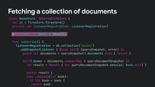 class BookStore: ObservableObject {
var db = Firestore.firestore()
private var listenerRegistration: ListenerRegistration?
@Published var books = [Book]()
func subscribe() {
listenerRegistration = db.collection("books")
.addSnapshotListener { [weak self] (querySnapshot, error) in
guard let documents = querySnapshot!$documents else { return }
self!$books = documents.compactMap { queryDocumentSnapshot in
let result = Result { try queryDocumentSnapshot.data(as: Book.self) }
switch result {
case .success(let book):
if let book = book {
return book
Fetching a collection of documents
 