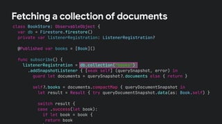 class BookStore: ObservableObject {
var db = Firestore.firestore()
private var listenerRegistration: ListenerRegistration?
@Published var books = [Book]()
func subscribe() {
listenerRegistration = db.collection("books")
.addSnapshotListener { [weak self] (querySnapshot, error) in
guard let documents = querySnapshot!$documents else { return }
self!$books = documents.compactMap { queryDocumentSnapshot in
let result = Result { try queryDocumentSnapshot.data(as: Book.self) }
switch result {
case .success(let book):
if let book = book {
return book
Fetching a collection of documents
 