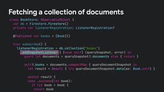 class BookStore: ObservableObject {
var db = Firestore.firestore()
private var listenerRegistration: ListenerRegistration?
@Published var books = [Book]()
func subscribe() {
listenerRegistration = db.collection("books")
.addSnapshotListener { [weak self] (querySnapshot, error) in
guard let documents = querySnapshot!$documents else { return }
self!$books = documents.compactMap { queryDocumentSnapshot in
let result = Result { try queryDocumentSnapshot.data(as: Book.self) }
switch result {
case .success(let book):
if let book = book {
return book
Fetching a collection of documents
 
