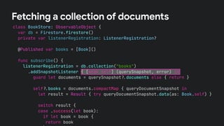 class BookStore: ObservableObject {
var db = Firestore.firestore()
private var listenerRegistration: ListenerRegistration?
@Published var books = [Book]()
func subscribe() {
listenerRegistration = db.collection("books")
.addSnapshotListener { [weak self] (querySnapshot, error) in
guard let documents = querySnapshot!$documents else { return }
self!$books = documents.compactMap { queryDocumentSnapshot in
let result = Result { try queryDocumentSnapshot.data(as: Book.self) }
switch result {
case .success(let book):
if let book = book {
return book
Fetching a collection of documents
 