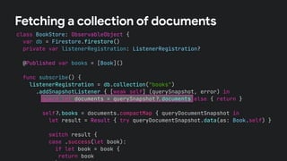class BookStore: ObservableObject {
var db = Firestore.firestore()
private var listenerRegistration: ListenerRegistration?
@Published var books = [Book]()
func subscribe() {
listenerRegistration = db.collection("books")
.addSnapshotListener { [weak self] (querySnapshot, error) in
guard let documents = querySnapshot!$documents else { return }
self!$books = documents.compactMap { queryDocumentSnapshot in
let result = Result { try queryDocumentSnapshot.data(as: Book.self) }
switch result {
case .success(let book):
if let book = book {
return book
Fetching a collection of documents
 
