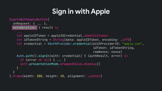 SignInWithAppleButton(
onRequest: { !!& },
onCompletion: { result in
!!&
let appleIDToken = appleIDCredential.identityToken
let idTokenString = String(data: appleIDToken, encoding: .utf8)
let credential = OAuthProvider.credential(withProviderID: “apple.com",
idToken: idTokenString,
rawNonce: nonce)
Auth.auth().signIn(with: credential) { (authResult, error) in
if (error !' nil) { !!& }
self.presentationMode.wrappedValue.dismiss()
}
}
).frame(width: 280, height: 45, alignment: .center)
Sign in with Apple
 