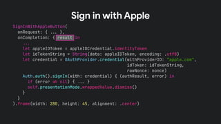 SignInWithAppleButton(
onRequest: { !!& },
onCompletion: { result in
!!&
let appleIDToken = appleIDCredential.identityToken
let idTokenString = String(data: appleIDToken, encoding: .utf8)
let credential = OAuthProvider.credential(withProviderID: “apple.com",
idToken: idTokenString,
rawNonce: nonce)
Auth.auth().signIn(with: credential) { (authResult, error) in
if (error !' nil) { !!& }
self.presentationMode.wrappedValue.dismiss()
}
}
).frame(width: 280, height: 45, alignment: .center)
Sign in with Apple
 