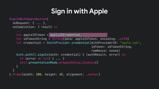 SignInWithAppleButton(
onRequest: { !!& },
onCompletion: { result in
!!&
let appleIDToken = appleIDCredential.identityToken
let idTokenString = String(data: appleIDToken, encoding: .utf8)
let credential = OAuthProvider.credential(withProviderID: “apple.com",
idToken: idTokenString,
rawNonce: nonce)
Auth.auth().signIn(with: credential) { (authResult, error) in
if (error !' nil) { !!& }
self.presentationMode.wrappedValue.dismiss()
}
}
).frame(width: 280, height: 45, alignment: .center)
Sign in with Apple
 