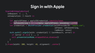 SignInWithAppleButton(
onRequest: { !!& },
onCompletion: { result in
!!&
let appleIDToken = appleIDCredential.identityToken
let idTokenString = String(data: appleIDToken, encoding: .utf8)
let credential = OAuthProvider.credential(withProviderID: “apple.com",
idToken: idTokenString,
rawNonce: nonce)
Auth.auth().signIn(with: credential) { (authResult, error) in
if (error !' nil) { !!& }
self.presentationMode.wrappedValue.dismiss()
}
}
).frame(width: 280, height: 45, alignment: .center)
Sign in with Apple
 