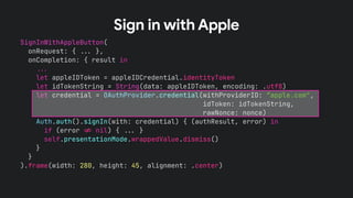 SignInWithAppleButton(
onRequest: { !!& },
onCompletion: { result in
!!&
let appleIDToken = appleIDCredential.identityToken
let idTokenString = String(data: appleIDToken, encoding: .utf8)
let credential = OAuthProvider.credential(withProviderID: “apple.com",
idToken: idTokenString,
rawNonce: nonce)
Auth.auth().signIn(with: credential) { (authResult, error) in
if (error !' nil) { !!& }
self.presentationMode.wrappedValue.dismiss()
}
}
).frame(width: 280, height: 45, alignment: .center)
Sign in with Apple
 