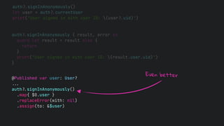 auth!$signInAnonymously()
let user = auth!$currentUser
print("User signed in with user ID: (user!$uid)")
auth!$signInAnonymously { result, error in
guard let result = result else {
return
}
print("User signed in with user ID: (result.user.uid)")
}
@Published var user: User?
!!&
auth!$signInAnonymously()
.map{ $0.user }
.replaceError(with: nil)
.assign(to: &$user)
Even better
 