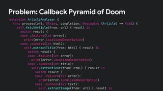extension ArticleAnalyser {
func process(url: String, completion: @escaping (Article) !" Void) {
self.fetchArticle(from: url) { result in
switch result {
case .failure(let error):
print(error.localizedDescription)
case .success(let html):
self.extractTitle(from: html) { result in
switch result {
case .failure(let error):
print(error.localizedDescription)
case .success(let title):
self.extractText(from: html) { result in
switch result {
case .failure(let error):
print(error.localizedDescription)
case .success(let text):
self.extractImage(from: url) { result in
Problem: Callback Pyramid of Doom
 