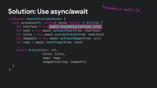 extension AsyncArticleAnalyser {
func process(url: String) async throws !" Article {
let htmlText = try await fetchArticle(from: url)
let text = try await extractText(from: htmlText)
let title = try await extractTitle(from: htmlText)
let imageUrl = try await extractImage(from: url)
let tags = await inferTags(from: text)
return Article(url: url,
title: title,
tags: tags,
imageUrlString: imageUrl)
}
}
Solution: Use async/await
Probably in Swift 5.5
 