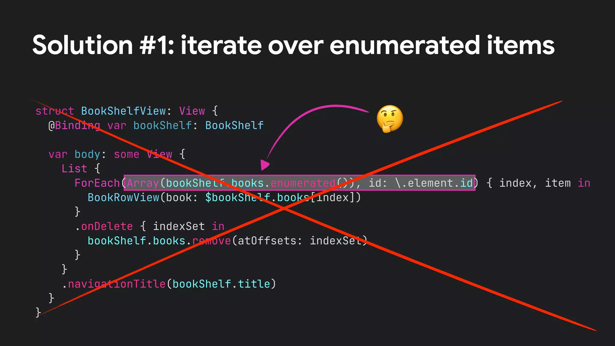 struct BookShelfView: View {


@Binding var bookShelf: BookShelf




var body: some View {


List {


ForEach(Array(bookShelf.books.enumerated()), id: .element.id) { index, item in


BookRowView(book: $bookShelf.books[index])


}


.onDelete { indexSet in


bookShelf.books.remove(atOffsets: indexSet)


}


}


.navigationTitle(bookShelf.title)


}


}
Solution #1: iterate over enumerated items
🤔
 