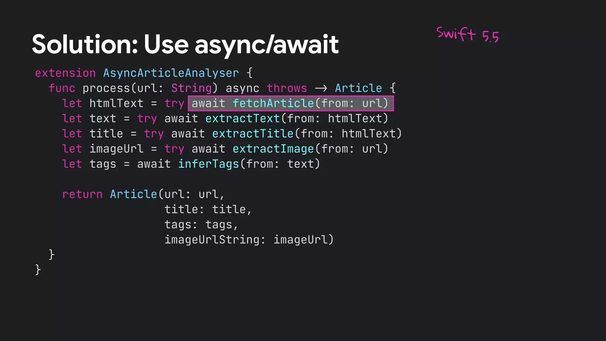 extension AsyncArticleAnalyser {


func process(url: String) async throws
-
>
Article {


let htmlText = try await fetchArticle(from: url)


let text = try await extractText(from: htmlText)


let title = try await extractTitle(from: htmlText)


let imageUrl = try await extractImage(from: url)


let tags = await inferTags(from: text)




return Article(url: url,


title: title,


tags: tags,


imageUrlString: imageUrl)


}


}
Solution: Use async/await
Swift 5.5
 