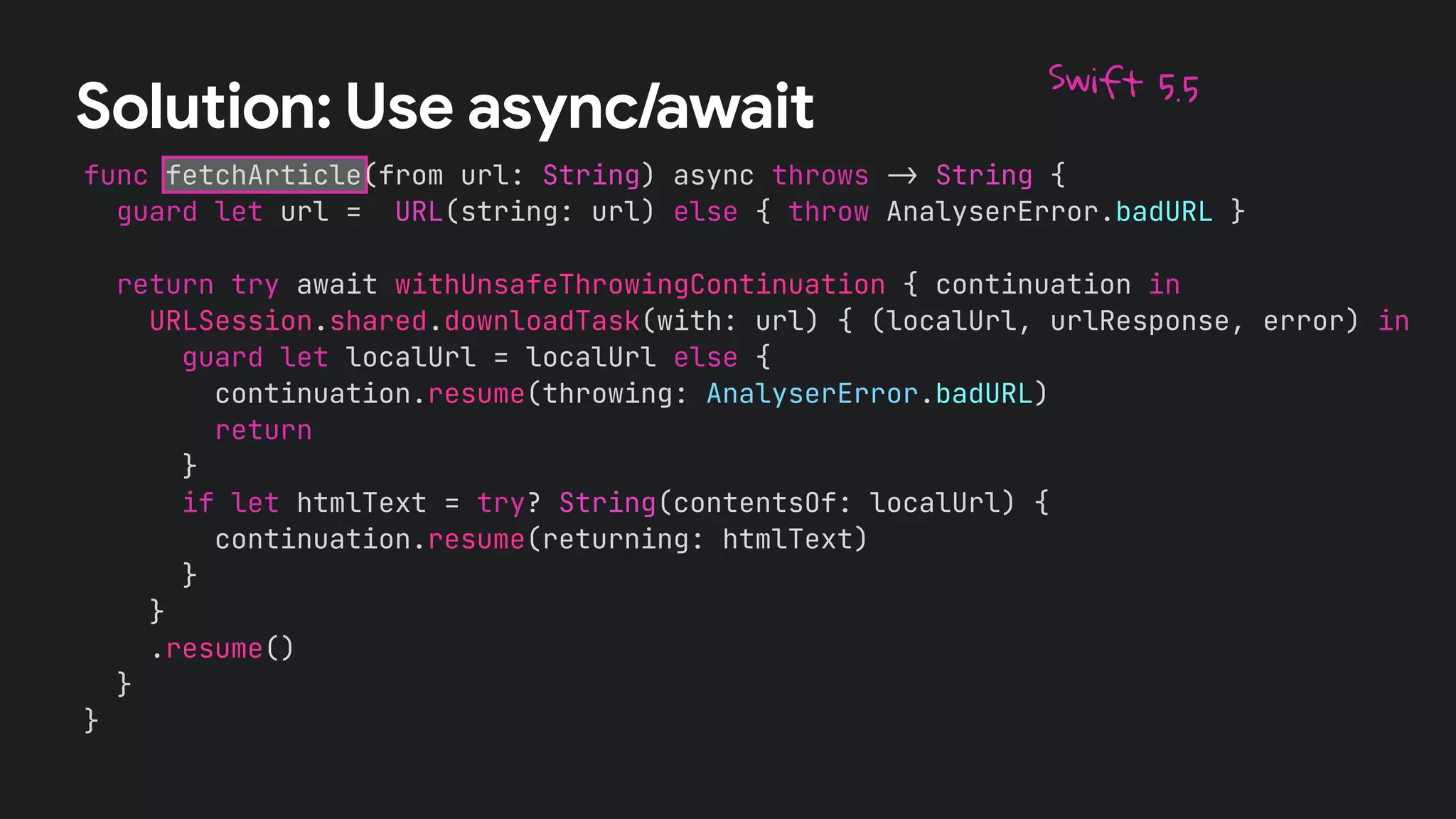 func fetchArticle(from url: String) async throws
-
>
String {


guard let url = URL(string: url) else { throw AnalyserError.badURL }




return try await withUnsafeThrowingContinuation { continuation in


URLSession.shared.downloadTask(with: url) { (localUrl, urlResponse, error) in


guard let localUrl = localUrl else {


continuation.resume(throwing: AnalyserError.badURL)


return


}


if let htmlText = try? String(contentsOf: localUrl) {


continuation.resume(returning: htmlText)


}


}


.resume()


}


}
Solution: Use async/await
Swift 5.5
 