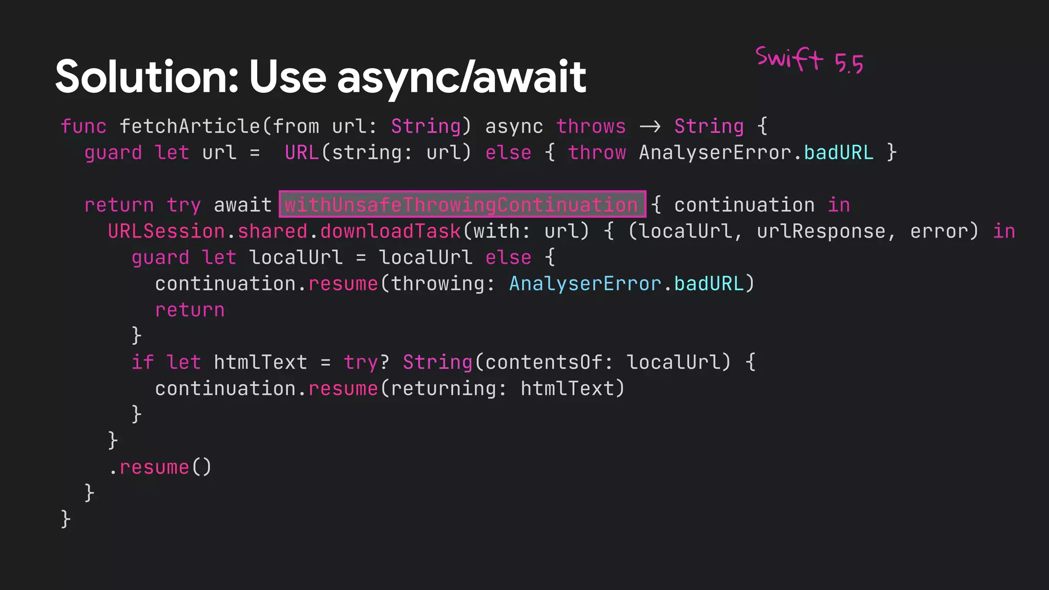 func fetchArticle(from url: String) async throws
-
>
String {


guard let url = URL(string: url) else { throw AnalyserError.badURL }




return try await withUnsafeThrowingContinuation { continuation in


URLSession.shared.downloadTask(with: url) { (localUrl, urlResponse, error) in


guard let localUrl = localUrl else {


continuation.resume(throwing: AnalyserError.badURL)


return


}


if let htmlText = try? String(contentsOf: localUrl) {


continuation.resume(returning: htmlText)


}


}


.resume()


}


}
Solution: Use async/await
Swift 5.5
 