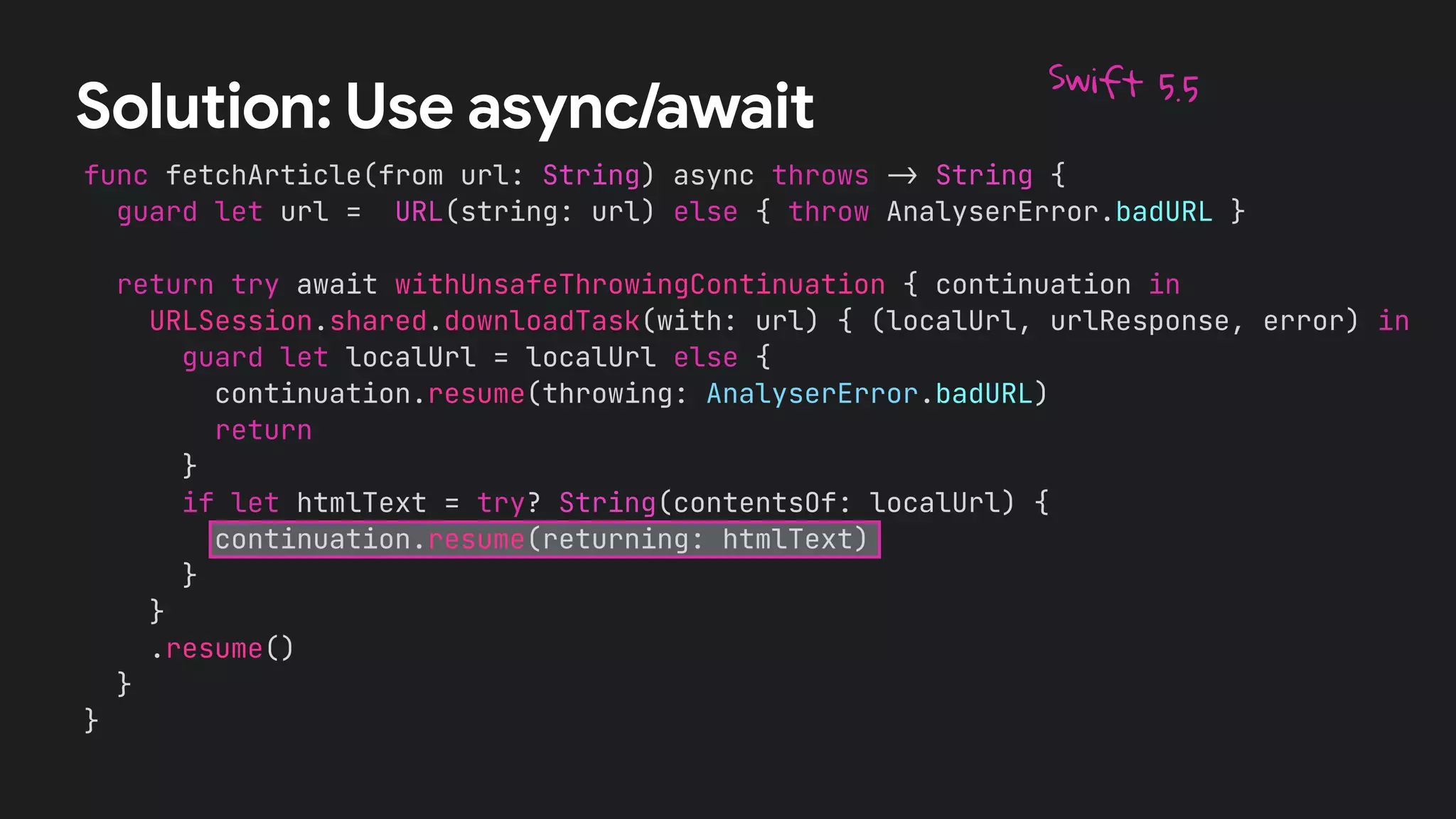 func fetchArticle(from url: String) async throws
-
>
String {


guard let url = URL(string: url) else { throw AnalyserError.badURL }




return try await withUnsafeThrowingContinuation { continuation in


URLSession.shared.downloadTask(with: url) { (localUrl, urlResponse, error) in


guard let localUrl = localUrl else {


continuation.resume(throwing: AnalyserError.badURL)


return


}


if let htmlText = try? String(contentsOf: localUrl) {


continuation.resume(returning: htmlText)


}


}


.resume()


}


}
Solution: Use async/await
Swift 5.5
 