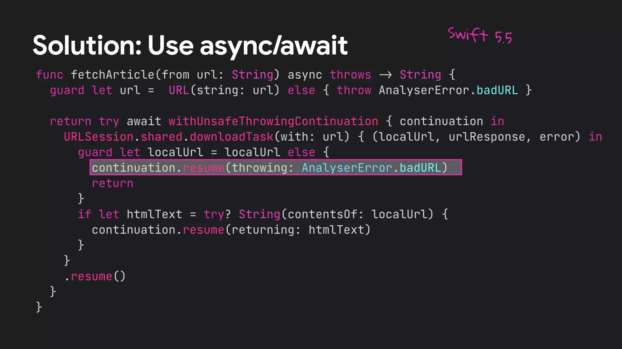 func fetchArticle(from url: String) async throws
-
>
String {


guard let url = URL(string: url) else { throw AnalyserError.badURL }




return try await withUnsafeThrowingContinuation { continuation in


URLSession.shared.downloadTask(with: url) { (localUrl, urlResponse, error) in


guard let localUrl = localUrl else {


continuation.resume(throwing: AnalyserError.badURL)


return


}


if let htmlText = try? String(contentsOf: localUrl) {


continuation.resume(returning: htmlText)


}


}


.resume()


}


}
Solution: Use async/await
Swift 5.5
 