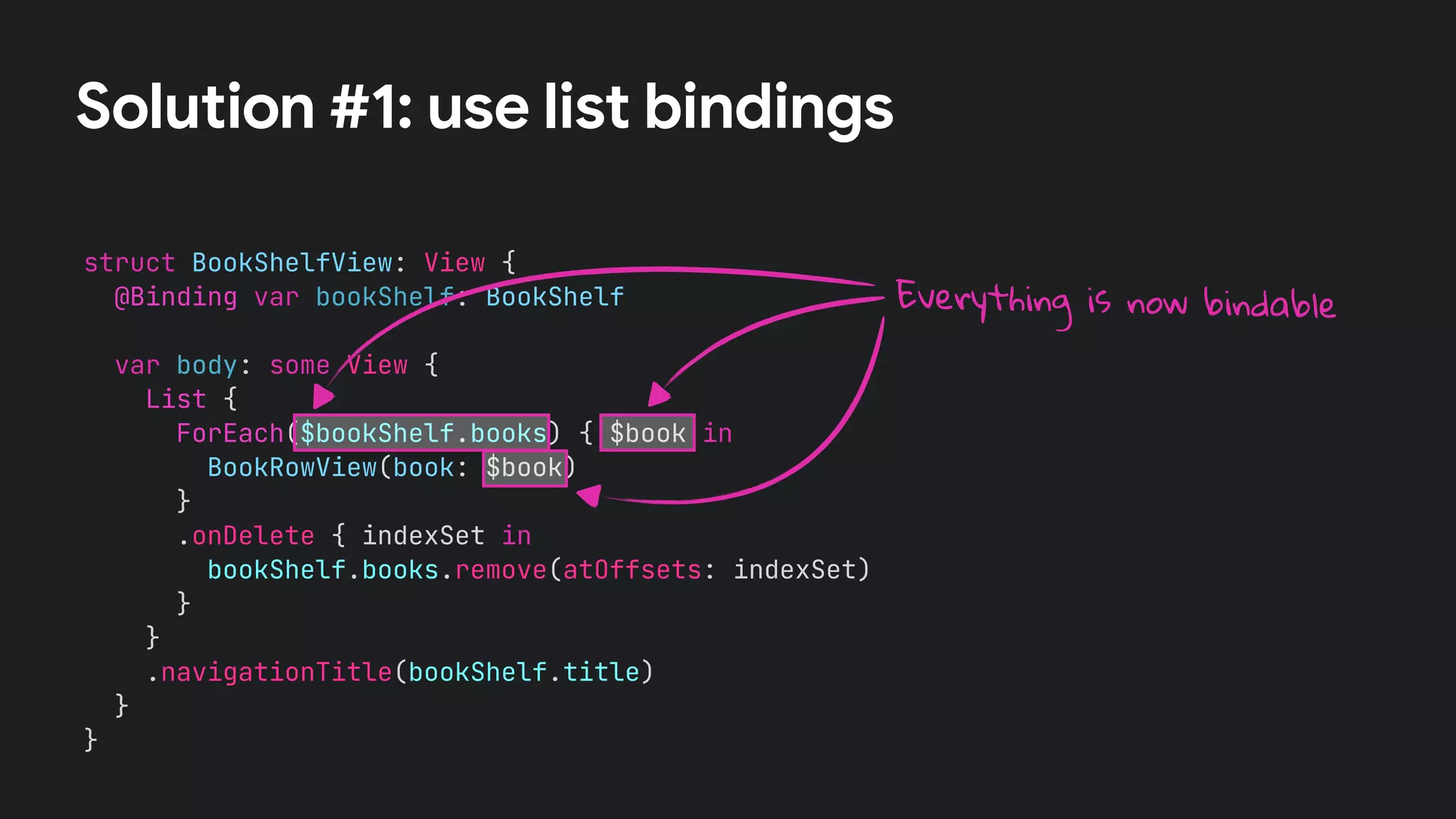 struct BookShelfView: View {


@Binding var bookShelf: BookShelf




var body: some View {


List {


ForEach($bookShelf.books) { $book in


BookRowView(book: $book)


}


.onDelete { indexSet in


bookShelf.books.remove(atOffsets: indexSet)


}


}


.navigationTitle(bookShelf.title)


}


}
Solution #1: use list bindings
Everything is now bindable
 
