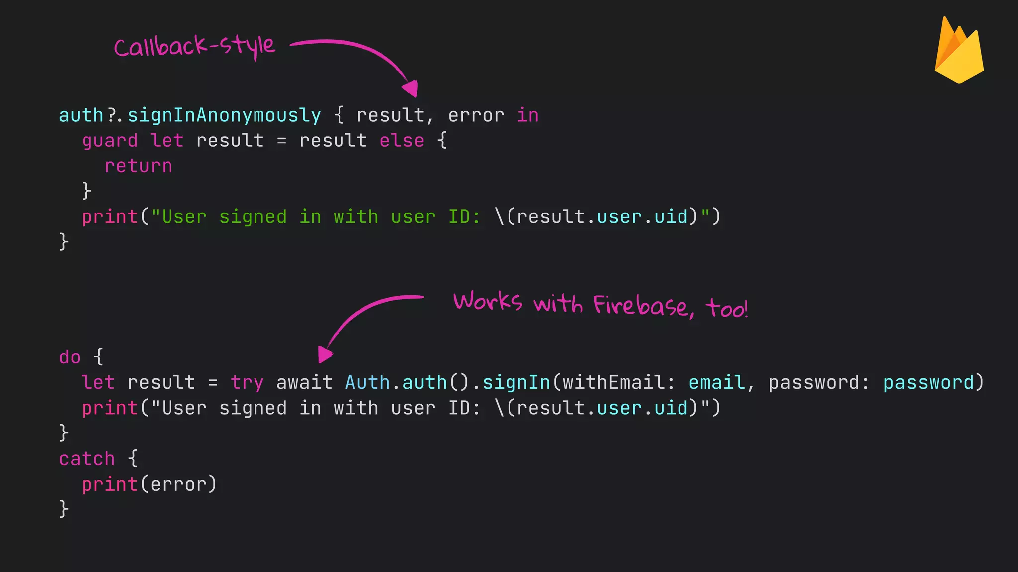 auth
?
.
signInAnonymously { result, error in


guard let result = result else {


return


}


print("User signed in with user ID: (result.user.uid)")


}
do {


let result = try await Auth.auth().signIn(withEmail: email, password: password)


print("User signed in with user ID: (result.user.uid)")


}


catch {


print(error)


}


Works with Firebase, too!
Callback-style
 