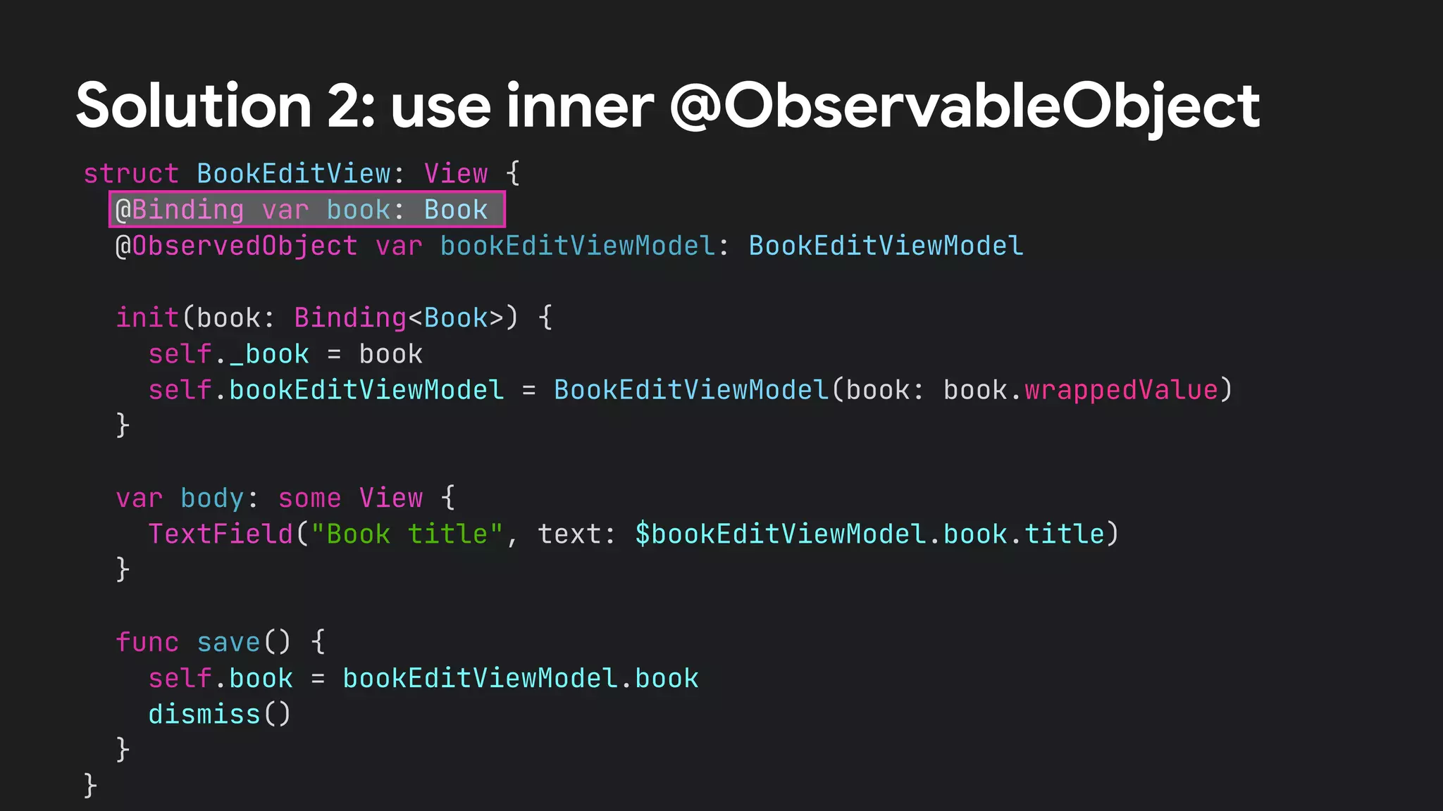 struct BookEditView: View {


@Binding var book: Book


@ObservedObject var bookEditViewModel: BookEditViewModel




init(book: Binding<Book>) {


self._book = book


self.bookEditViewModel = BookEditViewModel(book: book.wrappedValue)


}




var body: some View {


TextField("Book title", text: $bookEditViewModel.book.title)


}


func save() {


self.book = bookEditViewModel.book


dismiss()


}


}


Solution 2: use inner @ObservableObject
 