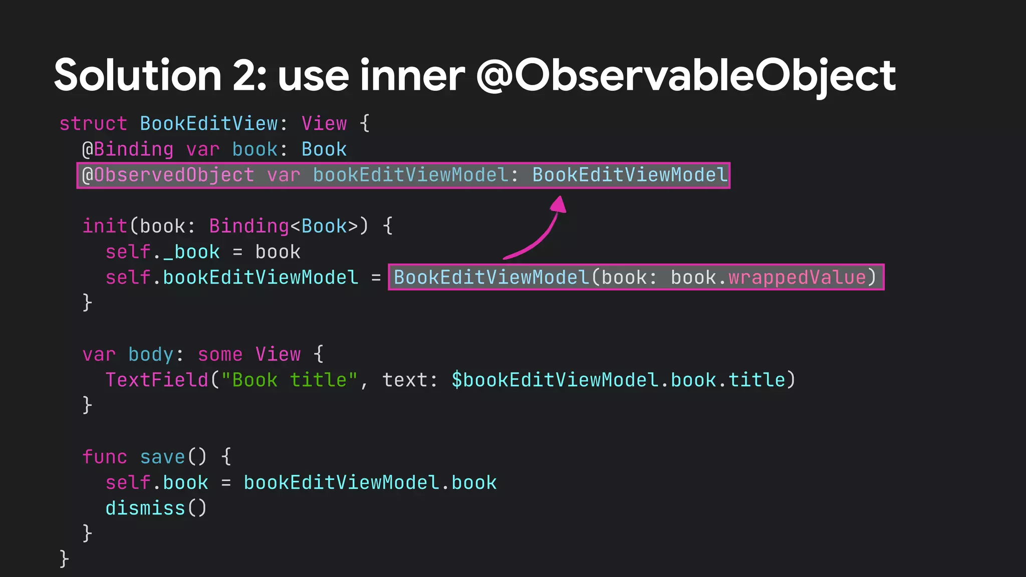 struct BookEditView: View {


@Binding var book: Book


@ObservedObject var bookEditViewModel: BookEditViewModel




init(book: Binding<Book>) {


self._book = book


self.bookEditViewModel = BookEditViewModel(book: book.wrappedValue)


}




var body: some View {


TextField("Book title", text: $bookEditViewModel.book.title)


}


func save() {


self.book = bookEditViewModel.book


dismiss()


}


}


Solution 2: use inner @ObservableObject
 