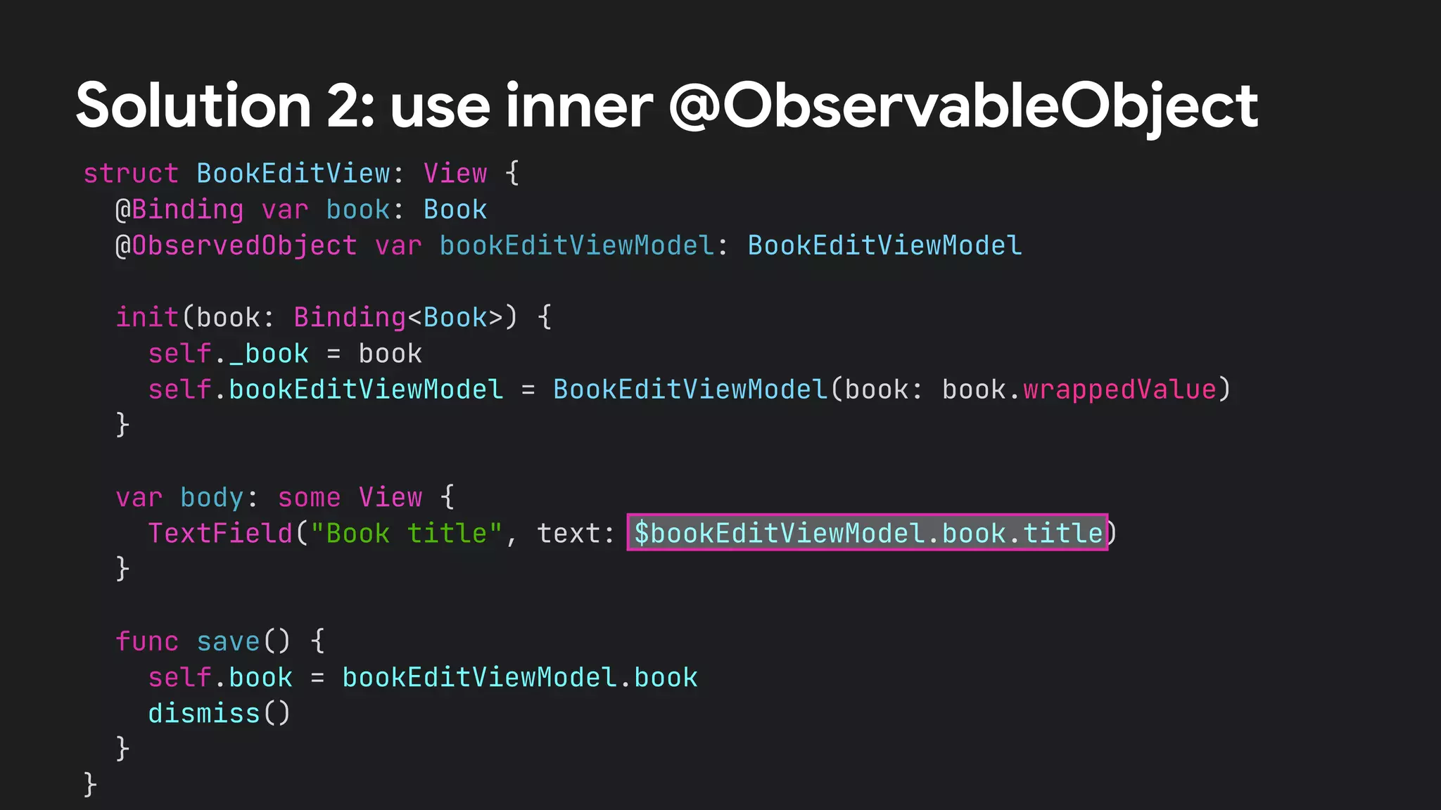 struct BookEditView: View {


@Binding var book: Book


@ObservedObject var bookEditViewModel: BookEditViewModel




init(book: Binding<Book>) {


self._book = book


self.bookEditViewModel = BookEditViewModel(book: book.wrappedValue)


}




var body: some View {


TextField("Book title", text: $bookEditViewModel.book.title)


}


func save() {


self.book = bookEditViewModel.book


dismiss()


}


}


Solution 2: use inner @ObservableObject
 