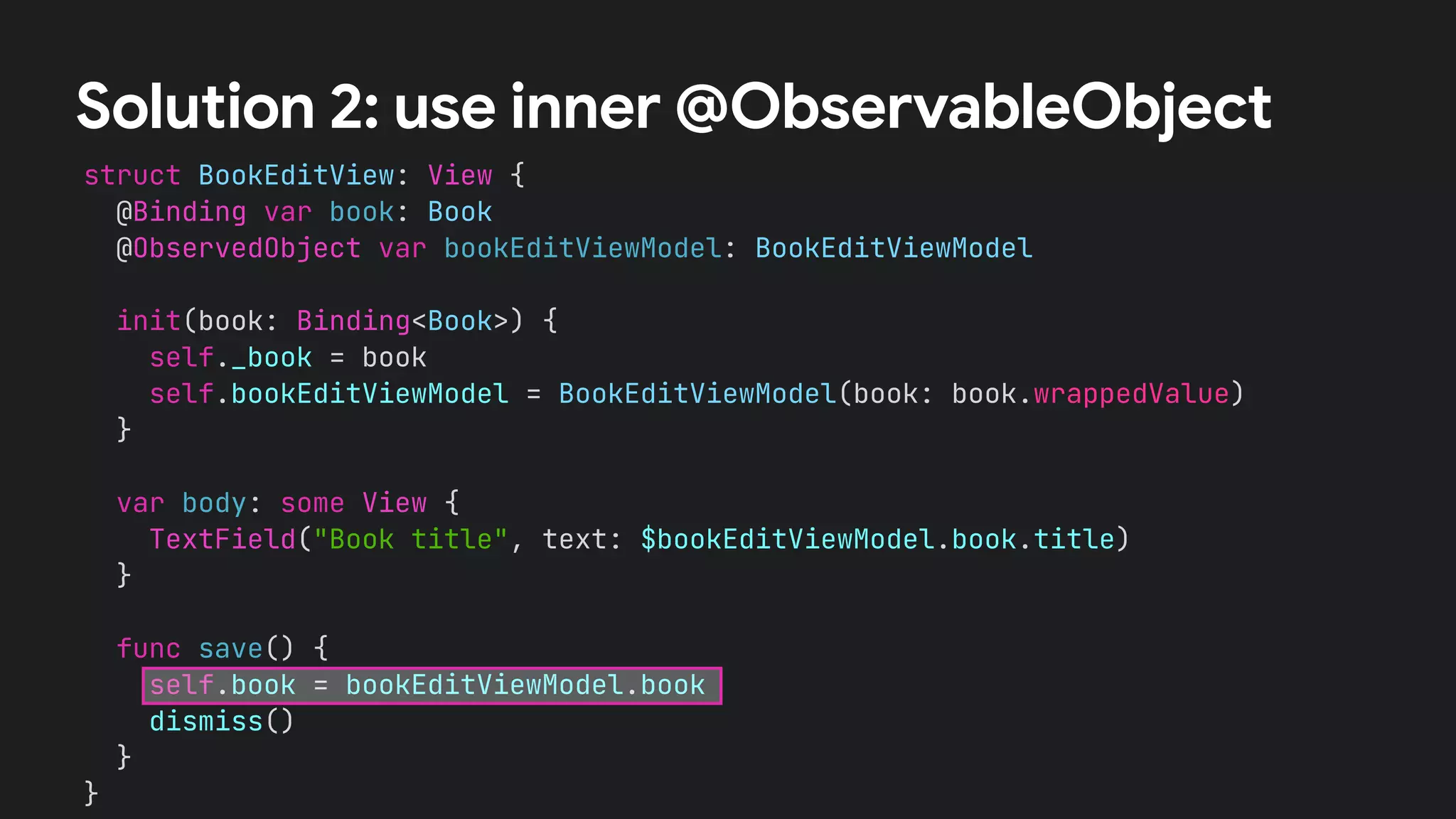 struct BookEditView: View {


@Binding var book: Book


@ObservedObject var bookEditViewModel: BookEditViewModel




init(book: Binding<Book>) {


self._book = book


self.bookEditViewModel = BookEditViewModel(book: book.wrappedValue)


}




var body: some View {


TextField("Book title", text: $bookEditViewModel.book.title)


}


func save() {


self.book = bookEditViewModel.book


dismiss()


}


}


Solution 2: use inner @ObservableObject
 