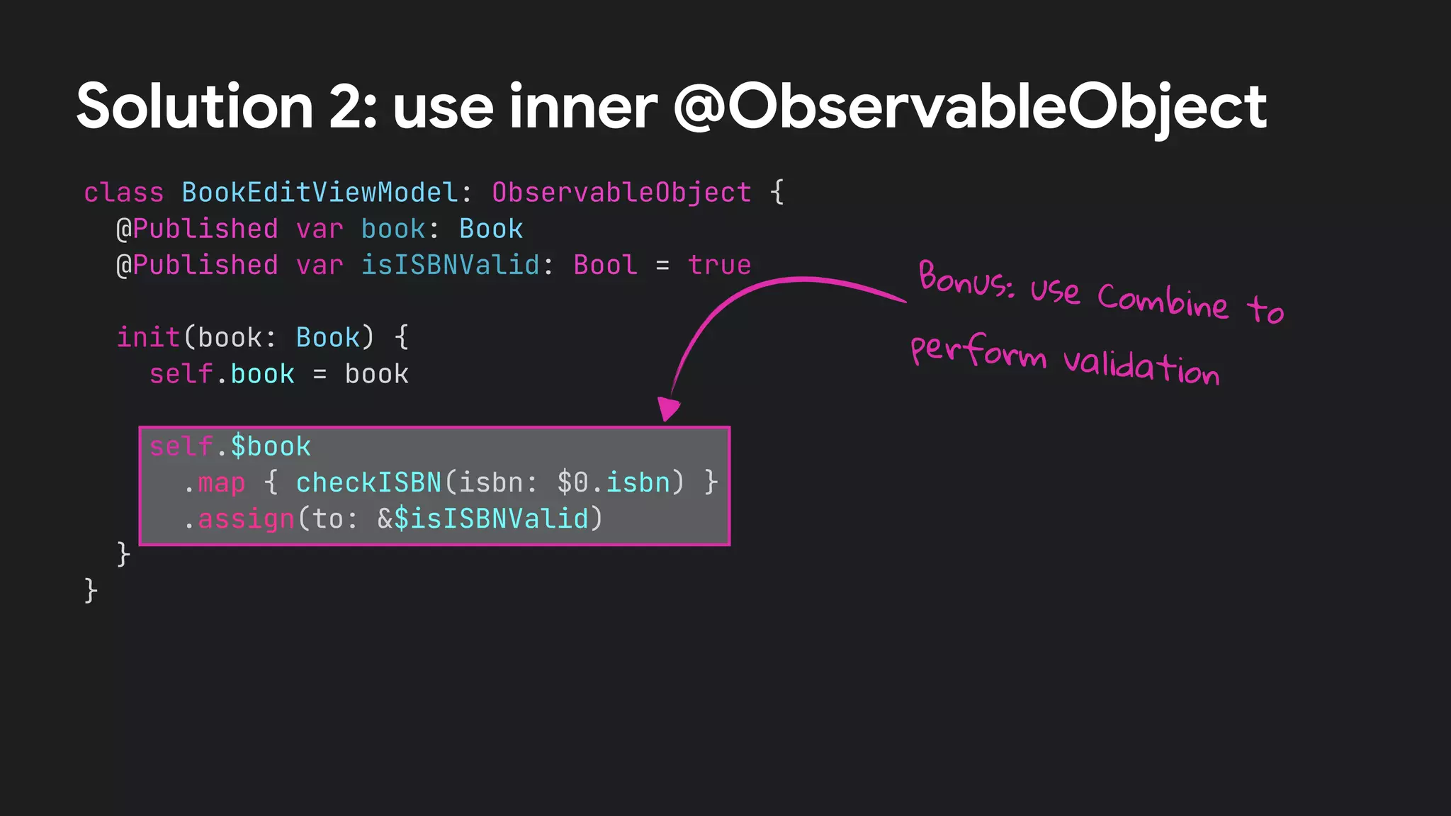 class BookEditViewModel: ObservableObject {


@Published var book: Book


@Published var isISBNValid: Bool = true




init(book: Book) {


self.book = book




self.$book


.map { checkISBN(isbn: $0.isbn) }


.assign(to: &$isISBNValid)


}


}


Solution 2: use inner @ObservableObject
Bonus: use Combine to
perform validation
 