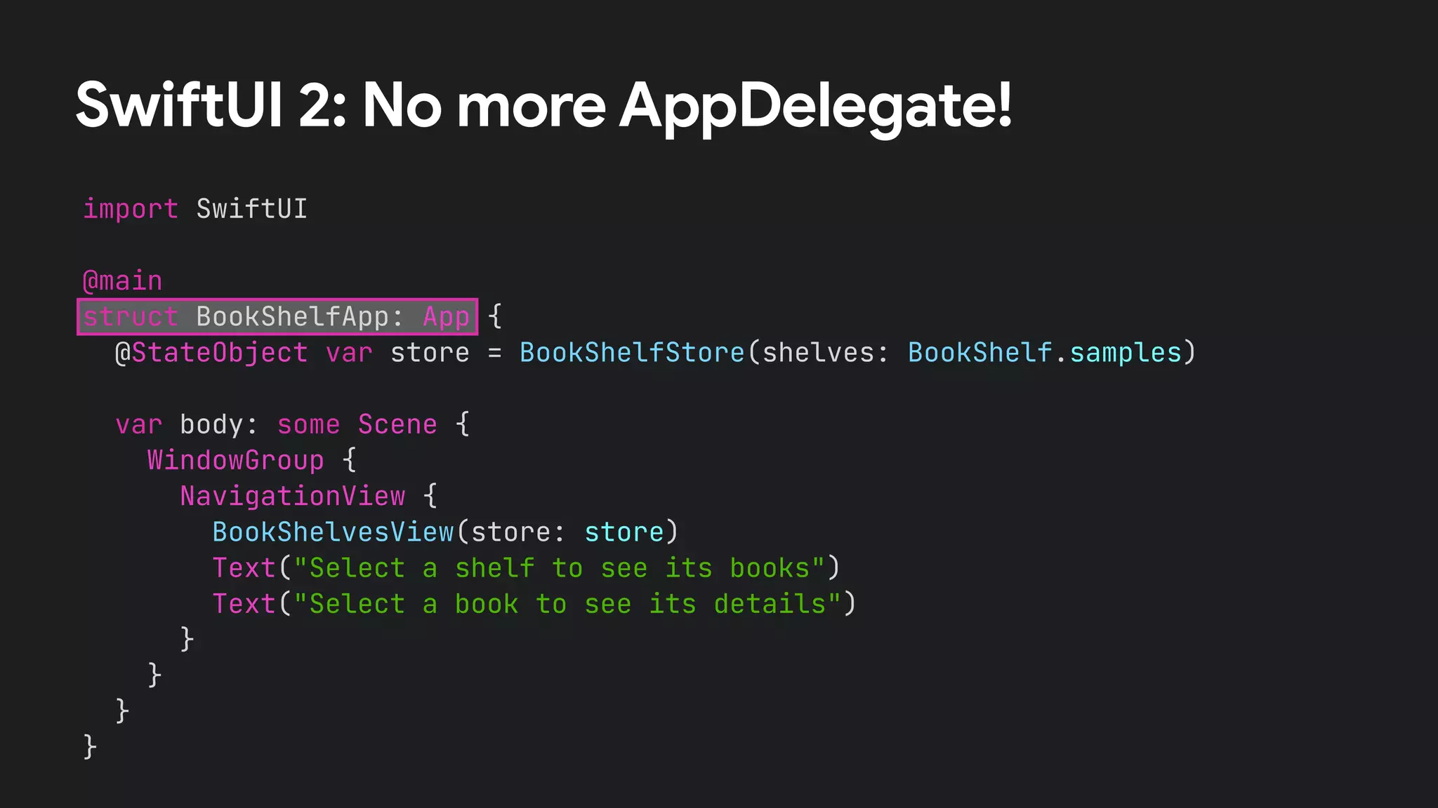 SwiftUI 2: No more AppDelegate!
import SwiftUI


@main


struct BookShelfApp: App {


@StateObject var store = BookShelfStore(shelves: BookShelf.samples)
var body: some Scene {


WindowGroup {


NavigationView {


BookShelvesView(store: store)


Text("Select a shelf to see its books")


Text("Select a book to see its details")


}


}


}


}
 