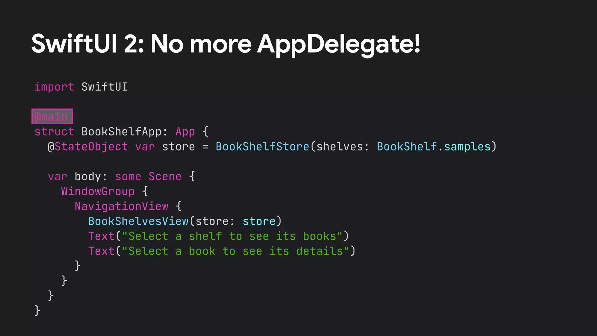 SwiftUI 2: No more AppDelegate!
import SwiftUI


@main


struct BookShelfApp: App {


@StateObject var store = BookShelfStore(shelves: BookShelf.samples)
var body: some Scene {


WindowGroup {


NavigationView {


BookShelvesView(store: store)


Text("Select a shelf to see its books")


Text("Select a book to see its details")


}


}


}


}
 