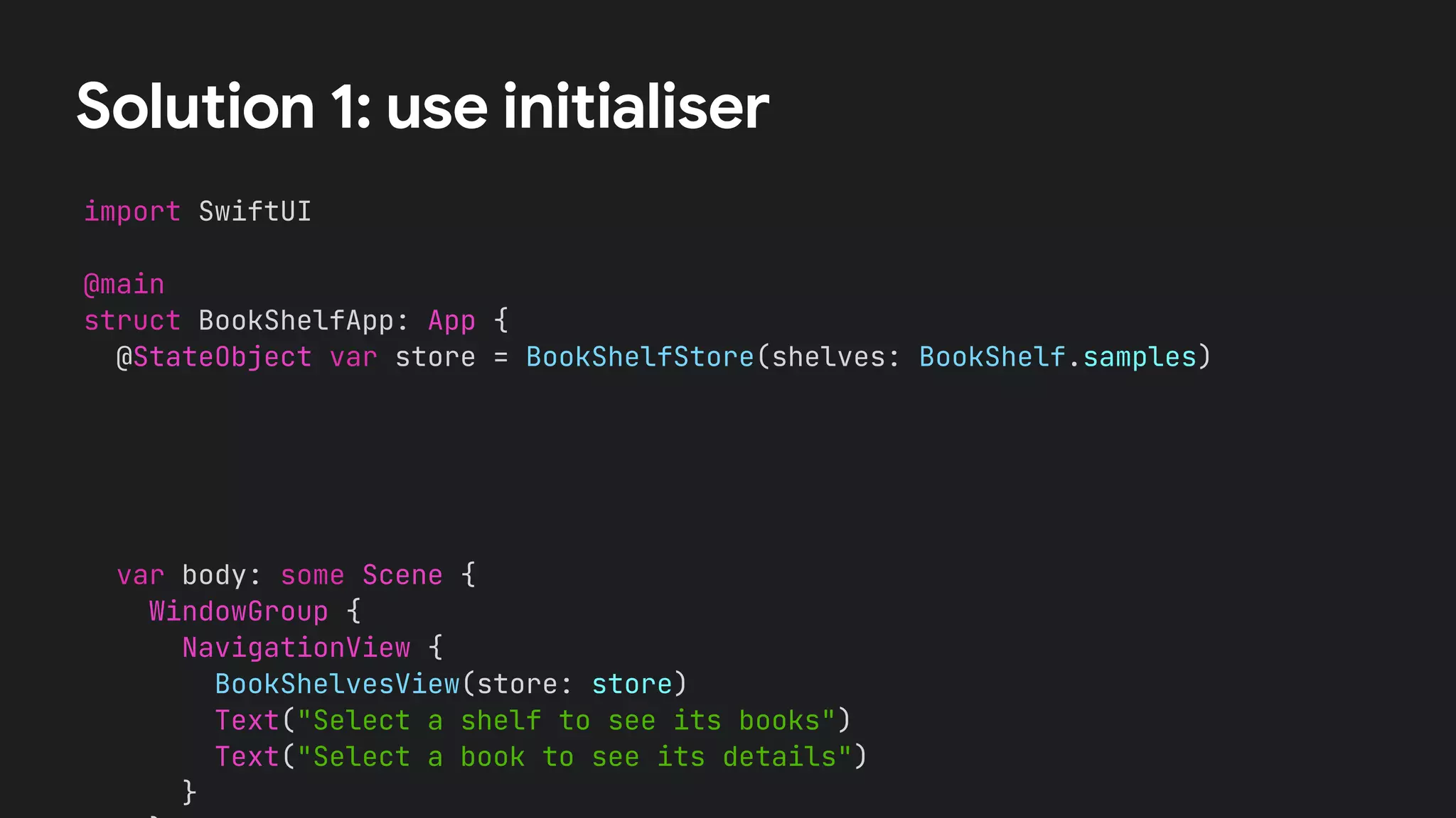 Solution 1: use initialiser
import SwiftUI


@main


struct BookShelfApp: App {


@StateObject var store = BookShelfStore(shelves: BookShelf.samples)
var body: some Scene {


WindowGroup {


NavigationView {


BookShelvesView(store: store)


Text("Select a shelf to see its books")


Text("Select a book to see its details")


}




 