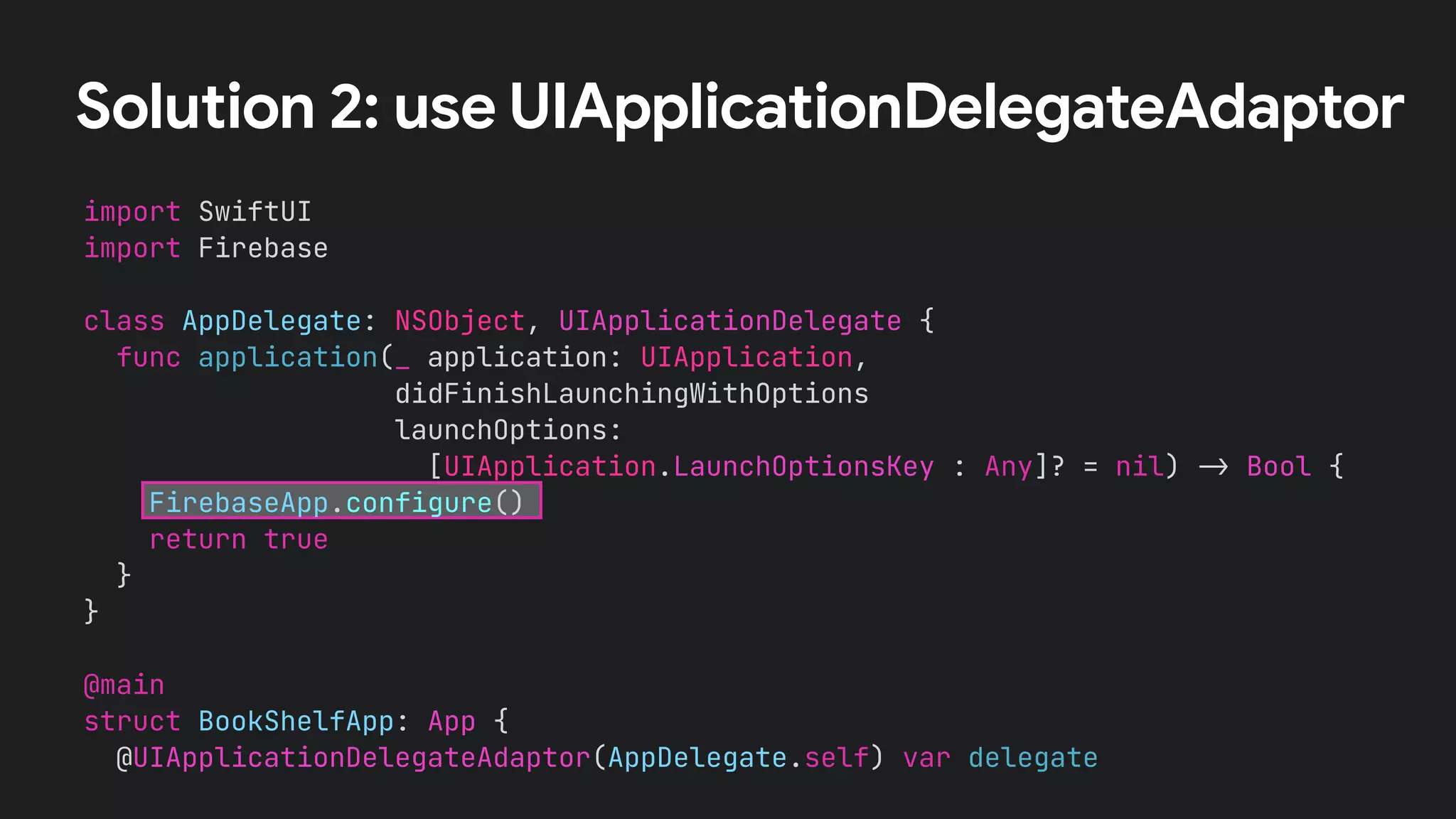 Solution 2: use UIApplicationDelegateAdaptor
import SwiftUI


import Firebase


class AppDelegate: NSObject, UIApplicationDelegate {


func application(_ application: UIApplication,


didFinishLaunchingWithOptions


launchOptions:


[UIApplication.LaunchOptionsKey : Any]? = nil)
-
>
Bool {


FirebaseApp.configure()


return true


}


}


@main


struct BookShelfApp: App {


@UIApplicationDelegateAdaptor(AppDelegate.self) var delegate
 