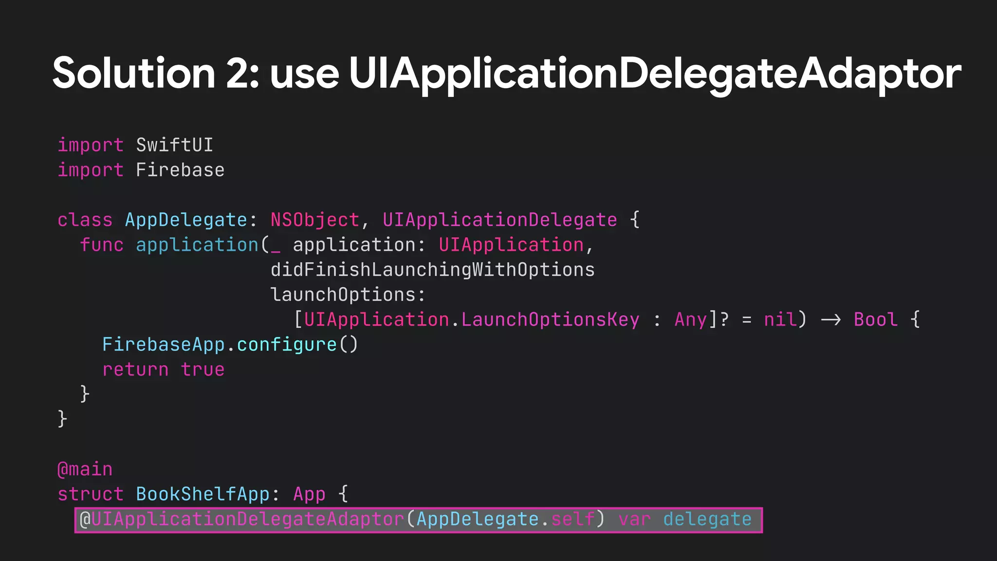 Solution 2: use UIApplicationDelegateAdaptor
import SwiftUI


import Firebase


class AppDelegate: NSObject, UIApplicationDelegate {


func application(_ application: UIApplication,


didFinishLaunchingWithOptions


launchOptions:


[UIApplication.LaunchOptionsKey : Any]? = nil)
-
>
Bool {


FirebaseApp.configure()


return true


}


}


@main


struct BookShelfApp: App {


@UIApplicationDelegateAdaptor(AppDelegate.self) var delegate
 