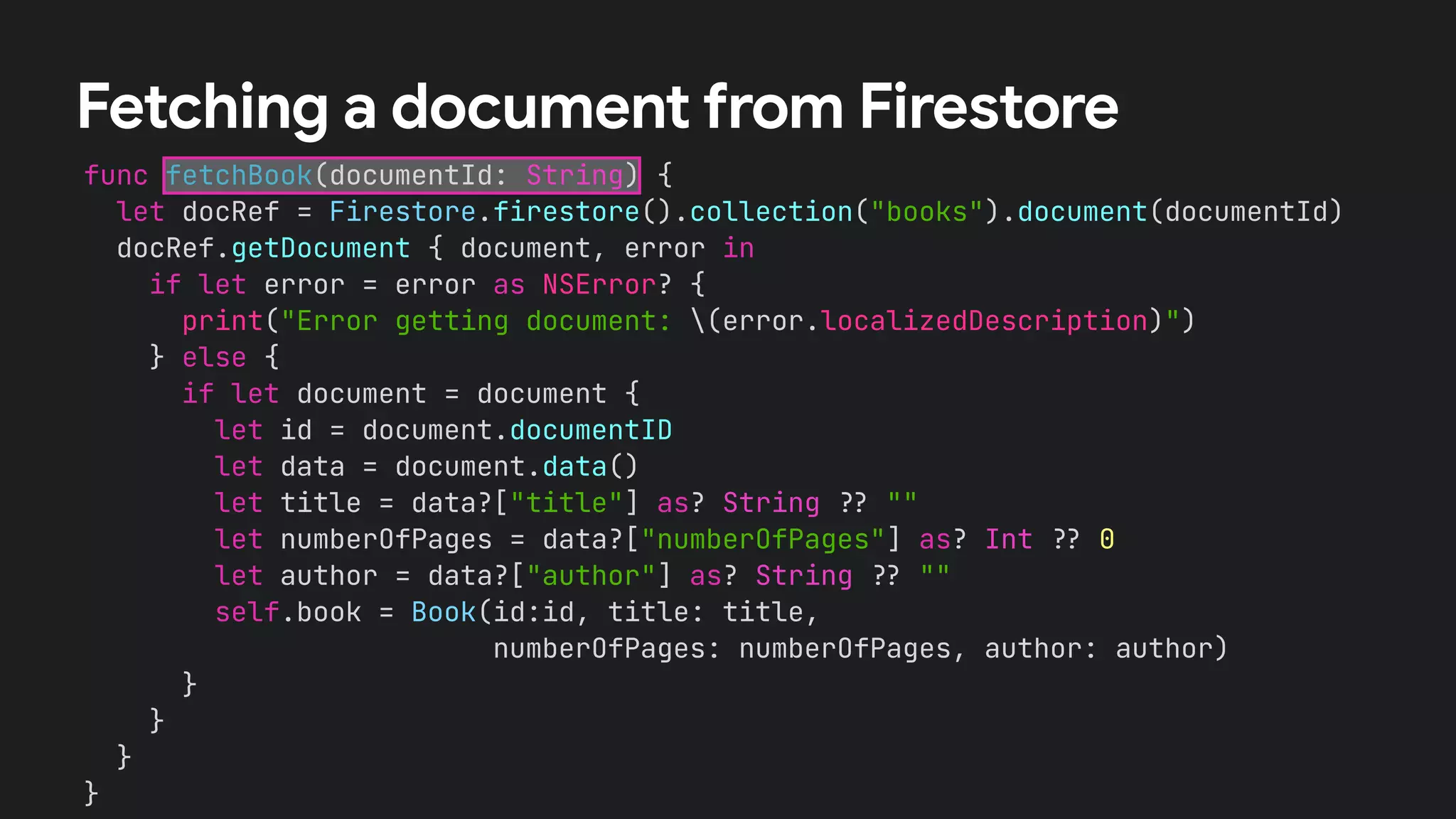 func fetchBook(documentId: String) {


let docRef = Firestore.firestore().collection("books").document(documentId)


docRef.getDocument { document, error in


if let error = error as NSError? {


print("Error getting document: (error.localizedDescription)")


} else {


if let document = document {


let id = document.documentID


let data = document.data()


let title = data?["title"] as? String
?
?
""


let numberOfPages = data?["numberOfPages"] as? Int
?
?
0


let author = data?["author"] as? String
?
?
""


self.book = Book(id:id, title: title,


numberOfPages: numberOfPages, author: author)


}


}


}


}
Fetching a document from Firestore
 