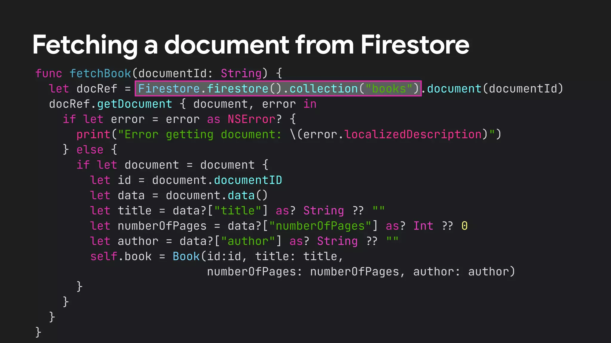 func fetchBook(documentId: String) {


let docRef = Firestore.firestore().collection("books").document(documentId)


docRef.getDocument { document, error in


if let error = error as NSError? {


print("Error getting document: (error.localizedDescription)")


} else {


if let document = document {


let id = document.documentID


let data = document.data()


let title = data?["title"] as? String
?
?
""


let numberOfPages = data?["numberOfPages"] as? Int
?
?
0


let author = data?["author"] as? String
?
?
""


self.book = Book(id:id, title: title,


numberOfPages: numberOfPages, author: author)


}


}


}


}
Fetching a document from Firestore
 