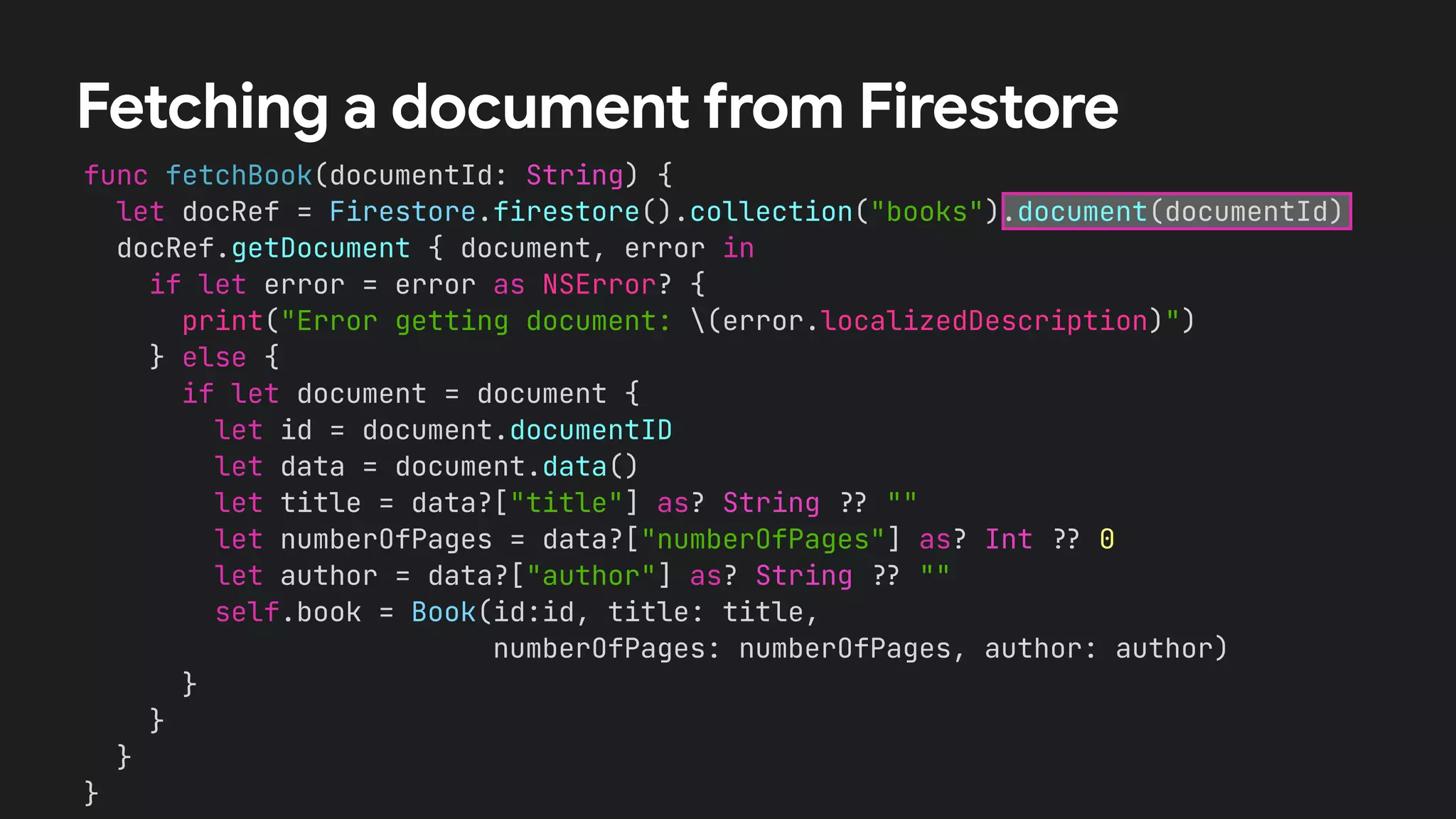 func fetchBook(documentId: String) {


let docRef = Firestore.firestore().collection("books").document(documentId)


docRef.getDocument { document, error in


if let error = error as NSError? {


print("Error getting document: (error.localizedDescription)")


} else {


if let document = document {


let id = document.documentID


let data = document.data()


let title = data?["title"] as? String
?
?
""


let numberOfPages = data?["numberOfPages"] as? Int
?
?
0


let author = data?["author"] as? String
?
?
""


self.book = Book(id:id, title: title,


numberOfPages: numberOfPages, author: author)


}


}


}


}
Fetching a document from Firestore
 