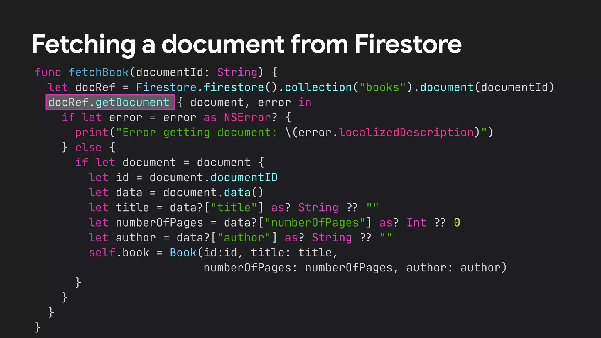 func fetchBook(documentId: String) {


let docRef = Firestore.firestore().collection("books").document(documentId)


docRef.getDocument { document, error in


if let error = error as NSError? {


print("Error getting document: (error.localizedDescription)")


} else {


if let document = document {


let id = document.documentID


let data = document.data()


let title = data?["title"] as? String
?
?
""


let numberOfPages = data?["numberOfPages"] as? Int
?
?
0


let author = data?["author"] as? String
?
?
""


self.book = Book(id:id, title: title,


numberOfPages: numberOfPages, author: author)


}


}


}


}
Fetching a document from Firestore
 