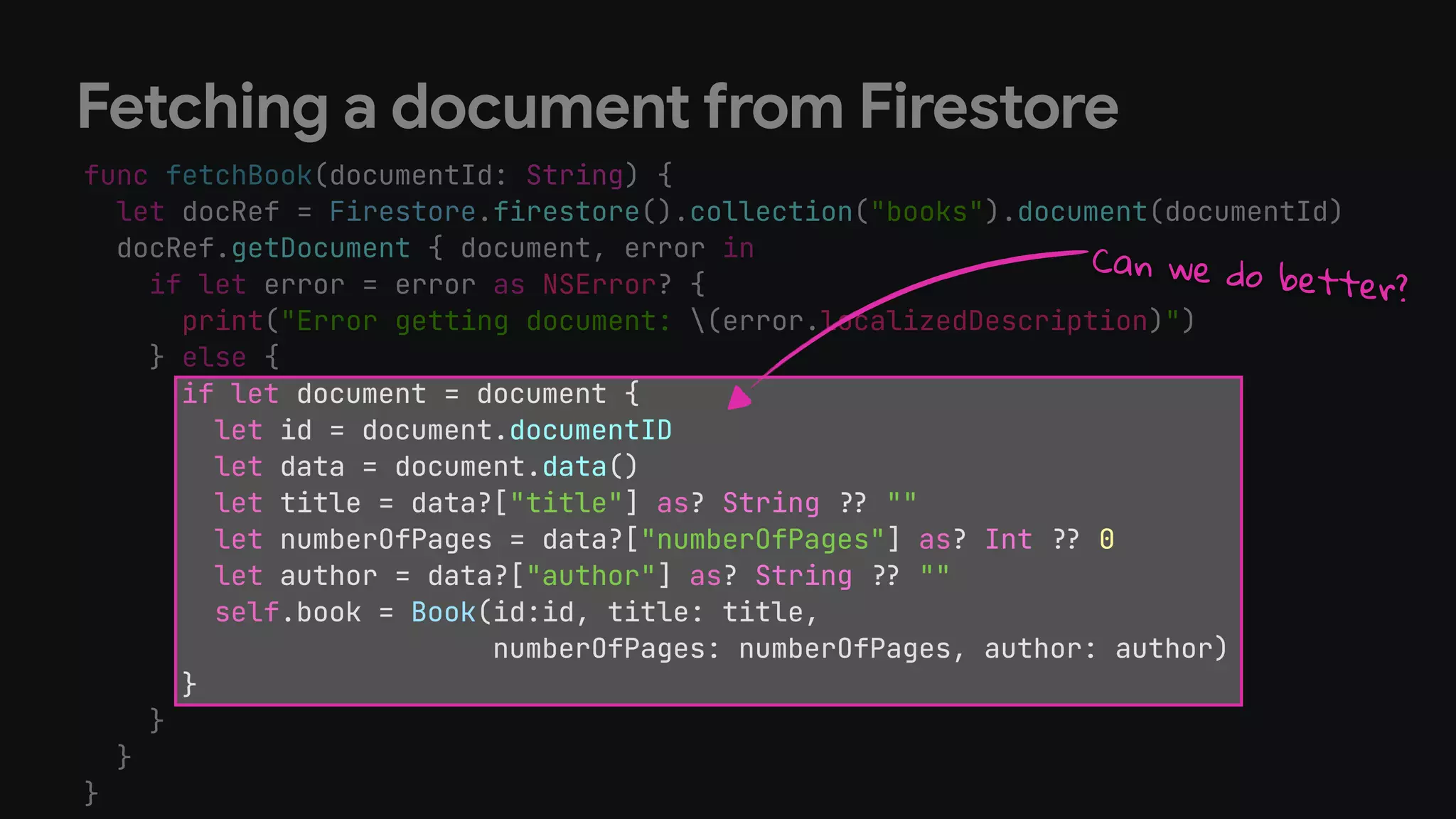 func fetchBook(documentId: String) {


let docRef = Firestore.firestore().collection("books").document(documentId)


docRef.getDocument { document, error in


if let error = error as NSError? {


print("Error getting document: (error.localizedDescription)")


} else {


if let document = document {


let id = document.documentID


let data = document.data()


let title = data?["title"] as? String
?
?
""


let numberOfPages = data?["numberOfPages"] as? Int
?
?
0


let author = data?["author"] as? String
?
?
""


self.book = Book(id:id, title: title,


numberOfPages: numberOfPages, author: author)


}


}


}


}
Fetching a document from Firestore
if let document = document {


let id = document.documentID


let data = document.data()


let title = data?["title"] as? String
?
?
""


let numberOfPages = data?["numberOfPages"] as? Int
?
?
0


let author = data?["author"] as? String
?
?
""


self.book = Book(id:id, title: title,


numberOfPages: numberOfPages, author: author)


}
Can we do better?
 