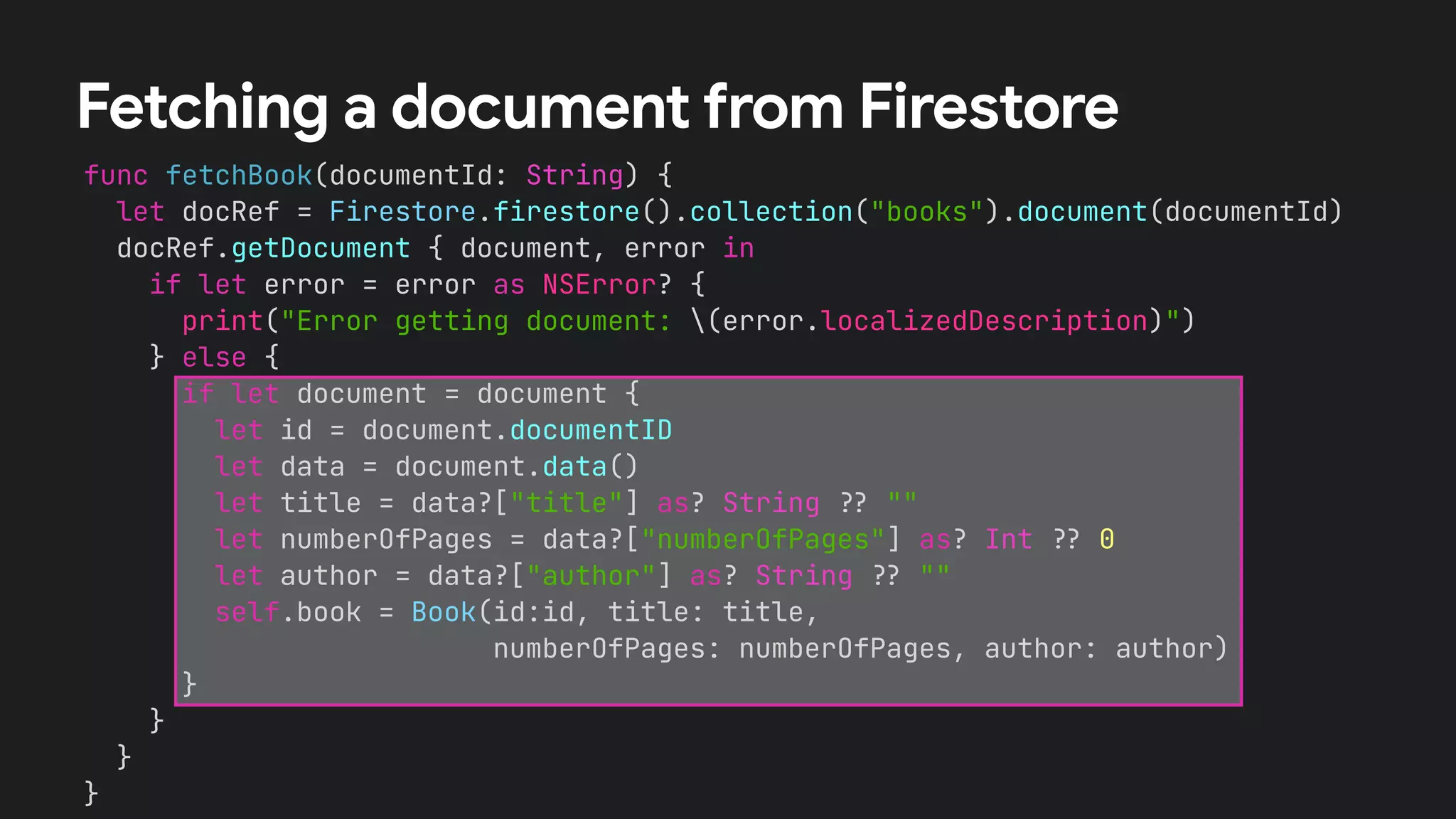 func fetchBook(documentId: String) {


let docRef = Firestore.firestore().collection("books").document(documentId)


docRef.getDocument { document, error in


if let error = error as NSError? {


print("Error getting document: (error.localizedDescription)")


} else {


if let document = document {


let id = document.documentID


let data = document.data()


let title = data?["title"] as? String
?
?
""


let numberOfPages = data?["numberOfPages"] as? Int
?
?
0


let author = data?["author"] as? String
?
?
""


self.book = Book(id:id, title: title,


numberOfPages: numberOfPages, author: author)


}


}


}


}
Fetching a document from Firestore
 