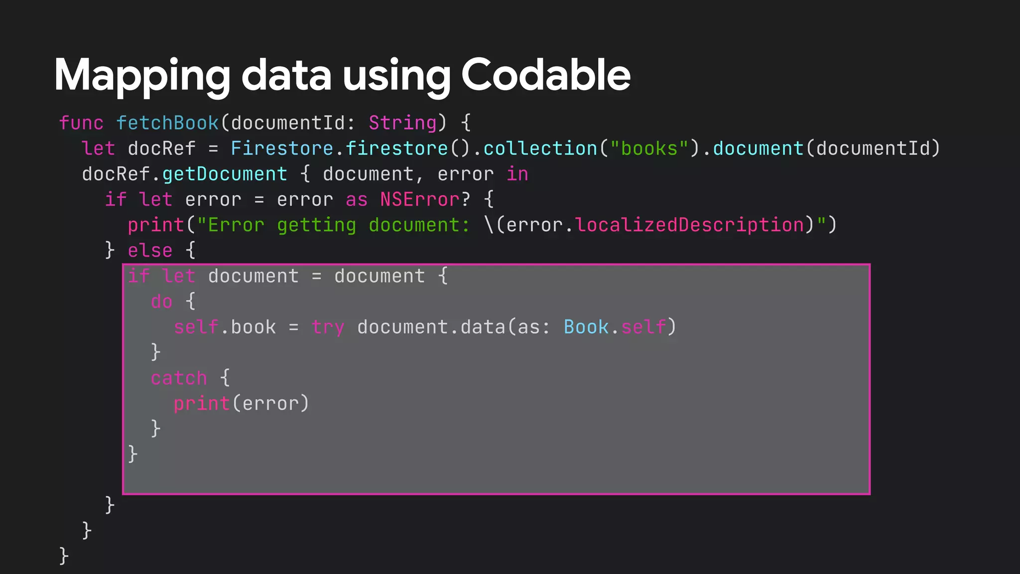 func fetchBook(documentId: String) {


let docRef = Firestore.firestore().collection("books").document(documentId)


docRef.getDocument { document, error in


if let error = error as NSError? {


print("Error getting document: (error.localizedDescription)")


} else {


}


}


}
Mapping data using Codable
if let document = document {


do {


self.book = try document.data(as: Book.self)


}


catch {


print(error)


}


}


 